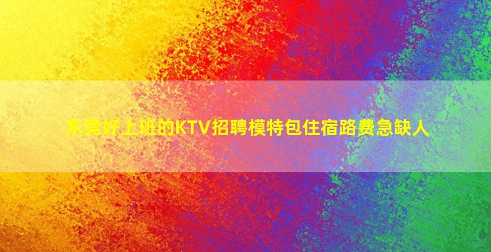 东莞好上班的KTV招聘模特包住宿路费急缺人